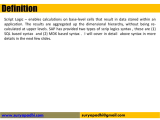 Definition
www.suryapadhi.com suryapadhi@gmail.com
Script Logic – enables calculations on base-level cells that result in data stored within an
application. The results are aggregated up the dimensional hierarchy, without being re-
calculated at upper levels. SAP has provided two types of scrip logics syntax , these are (1)
SQL based syntax and (2) MDX based syntax . I will cover in detail above syntax in more
details in the next few slides.
 