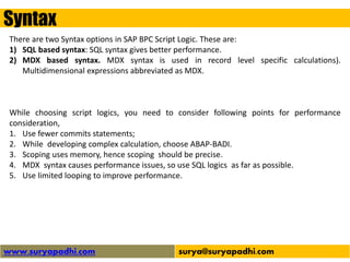 Syntax
www.suryapadhi.com surya@suryapadhi.com
There are two Syntax options in SAP BPC Script Logic. These are:
1) SQL based syntax: SQL syntax gives better performance.
2) MDX based syntax. MDX syntax is used in record level specific calculations).
Multidimensional expressions abbreviated as MDX.
While choosing script logics, you need to consider following points for performance
consideration,
1. Use fewer commits statements;
2. While developing complex calculation, choose ABAP-BADI.
3. Scoping uses memory, hence scoping should be precise.
4. MDX syntax causes performance issues, so use SQL logics as far as possible.
5. Use limited looping to improve performance.
 