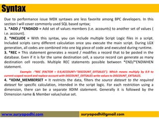 Syntax
www.suryapadhi.com suryapadhi@gmail.com
Due to performance issue MDX syntaxes are less favorite among BPC developers. In this
section l will cover commonly used SQL based syntax;
1. *ADD / *ENDADD = Add set of values members (i.e. accounts) to another set of values (
i.e. account).
2. *INCLUDE = With this syntax, you can include multiple Script Logic files in a script.
Included scripts carry different calculation once you execute the main script. During LGX
generation, all codes are combined into one big piece of code and executed during runtime.
3. *REC = This statement generates a record / modifies a record that to be posted in the
database. Even if it is for the same destination cell, a source record can generate as many
destination cell records. Multiple REC statements possible between *END/*ENDWHEN
statement.
Example: -*REC (FACTOR = 0.9,ACCOUNT="DISCOUNT_EXTSALES"). Which means multiply by 0.9 to
current scoped record and replace account with DISCOUNT_EXTSALES write values to DISCOUNT_EXTSALES.
4. *XDIM_MEMBERSET = It restricts the data, filters the source dataset to the required
dataset for specific calculation, intended in the script logic. For each restriction using a
dimension, there can be a separate XDIM statement. Generally it is followed by the
Dimension name & Member value/value set.
 
