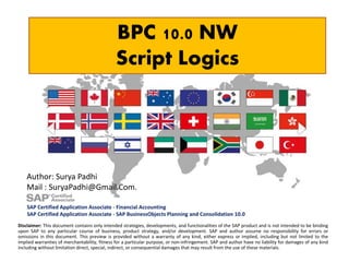 BPC 10.0 NW
Script Logics
Disclaimer: This document contains only intended strategies, developments, and functionalities of the SAP product and is not intended to be binding
upon SAP to any particular course of business, product strategy, and/or development. SAP and author assume no responsibility for errors or
omissions in this document. This preview is provided without a warranty of any kind, either express or implied, including but not limited to the
implied warranties of merchantability, fitness for a particular purpose, or non-infringement. SAP and author have no liability for damages of any kind
including without limitation direct, special, indirect, or consequential damages that may result from the use of these materials.
Author: Surya Padhi
Mail : SuryaPadhi@Gmail.Com.
SAP Certified Application Associate - Financial Accounting
SAP Certified Application Associate - SAP BusinessObjects Planning and Consolidation 10.0
 