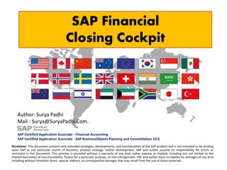 SAP Financial
Closing Cockpit
Disclaimer: This document contains only intended strategies, developments, and functionalities of the SAP product and is not intended to be binding
upon SAP to any particular course of business, product strategy, and/or development. SAP and author assume no responsibility for errors or
omissions in this document. This preview is provided without a warranty of any kind, either express or implied, including but not limited to the
implied warranties of merchantability, fitness for a particular purpose, or non-infringement. SAP and author have no liability for damages of any kind
including without limitation direct, special, indirect, or consequential damages that may result from the use of these materials.
Author: Surya Padhi
Mail : Surya@SuryaPadhi.Com.
SAP Certified Application Associate - Financial Accounting
SAP Certified Application Associate - SAP BusinessObjects Planning and Consolidation 10.0
 