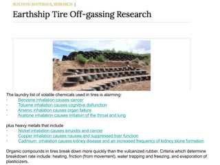 The laundry list of volatile chemicals used in tires is alarming:
· Benzene inhalation causes cancer
· Toluene inhalation causes cognitive disfunction
· Arsenic inhalation causes organ failure
· Acetone inhalation causes irritation of the throat and lung
plus heavy metals that include
· Nickel inhalation causes sinusitis and cancer
· Copper inhalation causes nausea and suppressed liver function
· Cadmium inhalation causes kidney disease and an increased frequency of kidney stone formation
Organic compounds in tires break down more quickly than the vulcanized rubber. Criteria which determine
breakdown rate include: heating, friction (from movement), water trapping and freezing, and evaporation of
plasticizers.
 