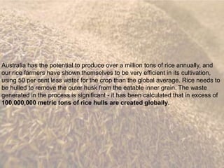Australia has the potential to produce over a million tons of rice annually, and
our rice farmers have shown themselves to be very efficient in its cultivation,
using 50 per cent less water for the crop than the global average. Rice needs to
be hulled to remove the outer husk from the eatable inner grain. The waste
generated in the process is significant - it has been calculated that in excess of
100,000,000 metric tons of rice hulls are created globally.
 