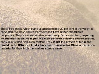 These little shells, which make up approximately 20 per cent of the weight of
harvested rice, have shown themselves to have rather remarkable
properties. They are considered to be naturally flame retardant, requiring
no chemical additives to provide their self extinguishing characteristics,
partly due to their high silica content. They resist the growth of fungi and
mould. In the USA, rice husks have been classified as Class A insulation
material for their high thermal resistance value.
 