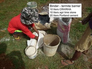 Binder - termite barrier
10 liters CRH/RHA
10 liters agri lime stone
20 liters Portland cement
 