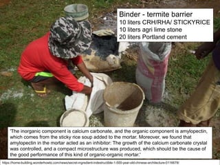 Binder - termite barrier
10 liters CRH/RHA/ STICKYRICE
10 liters agri lime stone
20 liters Portland cement
'The inorganic component is calcium carbonate, and the organic component is amylopectin,
which comes from the sticky rice soup added to the mortar. Moreover, we found that
amylopectin in the mortar acted as an inhibitor: The growth of the calcium carbonate crystal
was controlled, and a compact microstructure was produced, which should be the cause of
the good performance of this kind of organic-organic mortar.'
https://home-building.wonderhowto.com/news/secret-ingredient-indestructible-1-500-year-old-chinese-architecture-0116678/
 