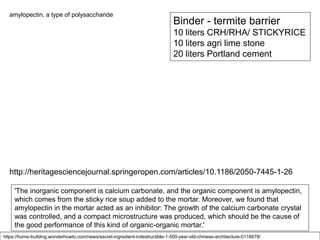 Binder - termite barrier
10 liters CRH/RHA/ STICKYRICE
10 liters agri lime stone
20 liters Portland cement
'The inorganic component is calcium carbonate, and the organic component is amylopectin,
which comes from the sticky rice soup added to the mortar. Moreover, we found that
amylopectin in the mortar acted as an inhibitor: The growth of the calcium carbonate crystal
was controlled, and a compact microstructure was produced, which should be the cause of
the good performance of this kind of organic-organic mortar.'
https://home-building.wonderhowto.com/news/secret-ingredient-indestructible-1-500-year-old-chinese-architecture-0116678/
amylopectin, a type of polysaccharide
http://heritagesciencejournal.springeropen.com/articles/10.1186/2050-7445-1-26
 