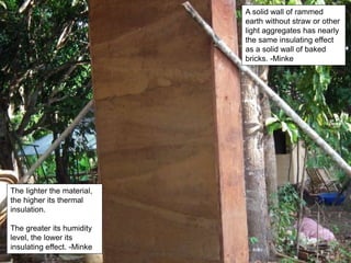 A solid wall of rammed
earth without straw or other
light aggregates has nearly
the same insulating effect
as a solid wall of baked
bricks. -Minke
The lighter the material,
the higher its thermal
insulation.
The greater its humidity
level, the lower its
insulating effect. -Minke
 