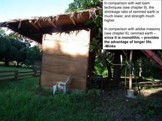 In comparison with wet loam
techniques (see chapter 9), the
shrinkage ratio of rammed earth is
much lower, and strength much
higher.
In comparison with adobe masonry
(see chapter 6), rammed earth –
since it is monolithic – provides
the advantage of longer life.
-Minke
 