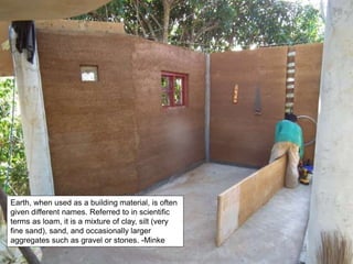 Earth, when used as a building material, is often
given different names. Referred to in scientific
terms as loam, it is a mixture of clay, silt (very
fine sand), sand, and occasionally larger
aggregates such as gravel or stones. -Minke
 