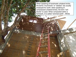When speaking of handmade unbaked bricks,
the terms ”mud bricks” or “adobes” are usually
employed for earth; when speaking of
compressed unbaked bricks, the term ”soil
blocks” is used. When compacted within a
formwork, it is called ”rammed earth”. -Minke
 