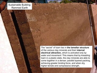 Sustainable Building:
Rammed Earth
The “secret” of loam lies in the lamellar structure
of the various clay minerals and their internal
electrical attraction, which is activated only by
water and movement. This means that by kneading
loam in a plastic state, the clay minerals are able to
come together in a denser, parallel layered packing,
achieving greater binding force, and when dry,
higher tensile and compressive strength.
 