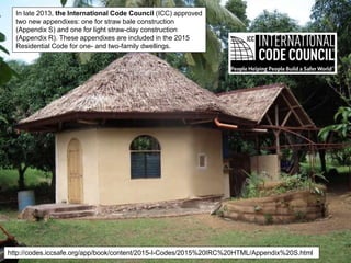 In late 2013, the International Code Council (ICC) approved
two new appendixes: one for straw bale construction
(Appendix S) and one for light straw-clay construction
(Appendix R). These appendixes are included in the 2015
Residential Code for one- and two-family dwellings.
http://codes.iccsafe.org/app/book/content/2015-I-Codes/2015%20IRC%20HTML/Appendix%20S.html
 