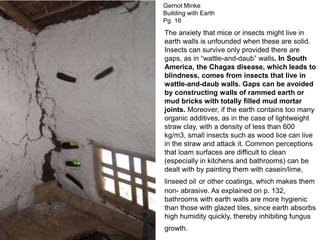 The anxiety that mice or insects might live in
earth walls is unfounded when these are solid.
Insects can survive only provided there are
gaps, as in “wattle-and-daub” walls. In South
America, the Chagas disease, which leads to
blindness, comes from insects that live in
wattle-and-daub walls. Gaps can be avoided
by constructing walls of rammed earth or
mud bricks with totally filled mud mortar
joints. Moreover, if the earth contains too many
organic additives, as in the case of lightweight
straw clay, with a density of less than 600
kg/m3, small insects such as wood lice can live
in the straw and attack it. Common perceptions
that loam surfaces are difficult to clean
(especially in kitchens and bathrooms) can be
dealt with by painting them with casein/lime,
linseed oil or other coatings, which makes them
non- abrasive. As explained on p. 132,
bathrooms with earth walls are more hygienic
than those with glazed tiles, since earth absorbs
high humidity quickly, thereby inhibiting fungus
growth.
Gernot Minke
Building with Earth
Pg 16
 