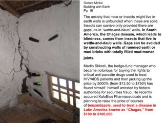 The anxiety that mice or insects might live in
earth walls is unfounded when these are solid.
Insects can survive only provided there are
gaps, as in “wattle-and-daub” walls. In South
America, the Chagas disease, which leads to
blindness, comes from insects that live in
wattle-and-daub walls. Gaps can be avoided
by constructing walls of rammed earth or
mud bricks with totally filled mud mortar
joints.
Gernot Minke
Building with Earth
Pg 16
Martin Shkreli, the hedge-fund manager who
became notorious for buying the rights to
critical anti-parasite drugs used to treat
HIV/AIDS patients and then jacking up the
price by 5000% (from $13.50 to $750!) has
found himself himself arrested by federal
authorities for securities fraud. He recently
acquired KaloBios Pharmaceuticals and is
planning to raise the price of courses
of benznidazole, used to treat a disease in
Latin America known as “Chagas,” from
$100 to $100,000
 