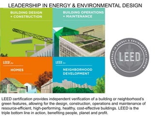 LEED certification provides independent verification of a building or neighborhood’s
green features, allowing for the design, construction, operations and maintenance of
resource-efficient, high-performing, healthy, cost-effective buildings. LEED is the
triple bottom line in action, benefiting people, planet and profit.
LEADERSHIP IN ENERGY & ENVIRONMENTAL DESIGN
 