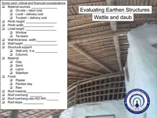 Evaluating Earthen Structures
Wattle and daub
Score card- critical and financial considerations
 Material sources _______________
 On-site – labor cost
 Local – delivery cost
 Trucked – delivery cost
 Plinth height __________________
 Plinth width__________________
 Lintel height __________________
 Window
 Tie beam
 Wall thickness width____________
 Wall height ____________________
 Structural support
 Wall only h:w _____________
 Columns
 Material
 Clay
 Sand
 Lignin
 Stabilizer
 Finish
 Plaster
 Painted clay
 Raw
 Roof material____________________
 Roof overhang _______
 Roof overhang ratio RO:WH _______
 Roof slope ____________
 