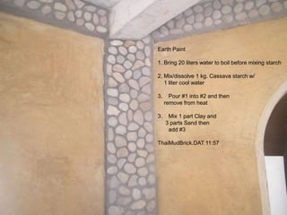 Earth Paint
1. Bring 20 liters water to boil before mixing starch
2. Mix/dissolve 1 kg. Cassava starch w/
1 liter cool water
3. Pour #1 into #2 and then
remove from heat
3. Mix 1 part Clay and
3 parts Sand then
add #3
ThaiMudBrick.DAT 11:57
 