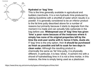 Hydrated or ‘bag’ lime
This is the lime generally available in agricultural and
builders merchants. It is a non-hydraulic lime produced by
slaking Quicklime with a shortfall of water which results in a
powder. It is generally considered to be an inferior product
to the fat lime putty described above for a number of
reasons but primarily because it starts to degrade from the
moment it is made and can actually fully carbonate in the
bag before use. Widespread use of ‘bag’ lime has given
‘lime’ a poor name because of the instances where it
simply has none of its original properties left by the
time the end-user works with it, hence it fails, dusts etc.
If ‘bag’ lime is the only option, then it should be purchased
as fresh as possible and left to soak for two days in
clean water. Although the resulting product is
chemically the same as ‘fat’ lime putty, it is physically
different, in particular, it is less ‘sticky’. A cement mix with a
shovel of hydrated/bag lime in it is not a lime mortar, in this
instance, the lime is simply being used as a plasticiser.
https://www.lime.org.uk/community/types-of-lime/types-of-lime.html
 