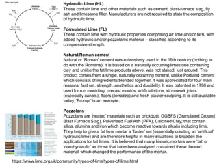 https://www.lime.org.uk/community/types-of-lime/types-of-lime.html
Hydraulic Lime (HL)
These contain lime and other materials such as cement, blast-furnace slag, fly
ash and limestone filler. Manufacturers are not required to state the composition
of hydraulic lime.
Formulated Lime (FL)
These contain lime with hydraulic properties comprising air lime and/or NHL with
added hydraulic and/or pozzolanic material – classified according to its
compressive strength.
Natural/Roman cement
Natural or ‘Roman’ cement was extensively used in the 19th century (nothing to
do with the Romans). It is based on a naturally occurring limestone containing
clay and unlike the fat lime products above, was not slaked, just ground. This
product comes from a single, naturally occurring mineral, unlike Portland cement
which consists of ingredients blended together. It was appreciated for four main
reasons: fast set, strength, aesthetics and durability. It was patented in 1796 and
used for run moulding, precast moulds, artificial stone, stonework joints
(especially canals), floors (terrazzo) and fresh plaster sculpting. It is still available
today, ‘Prompt’ is an example.
Pozzolans
Pozzolans are ‘heated’ materials such as brickdust, GGBFS (Granulated Ground
Blast Furnace Slag), Pulverised Fuel Ash (PFA), Calcined Clay; that contain
silica, alumina and iron which become reactive towards alkalis including lime.
They help to give a fat lime mortar a ‘faster’ set (essentially creating an ‘artificial’
hydraulic lime) and are therefore helpful in many situations to broaden the
applications for fat limes. It is believed that many historic mortars were ‘fat’ or
‘non-hydraulic’ as those that have been analysed contained these ‘heated
material’ which changed the performance of the mortar.
 