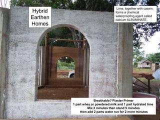 Hybrid
Earthen
Homes
Breathable? Plaster Primer
1 part whey or powdered milk and 1 part hydrated lime
Mix 2 minutes then stand 5 minutes
then add 2 parts water run for 2 more minutes
Lime, together with casein,
forms a chemical
waterproofing agent called
calcium ALBUMINATE.
 