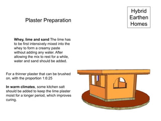 Hybrid
Earthen
Homes
Plaster Preparation
Whey, lime and sand The lime has
to be first intensively mixed into the
whey to form a creamy paste
without adding any water. After
allowing the mix to rest for a while,
water and sand should be added.
For a thinner plaster that can be brushed
on, with the proportion 1:6:25
In warm climates, some kitchen salt
should be added to keep the lime plaster
moist for a longer period, which improves
curing.
 