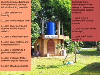 Aloha Ranch
Loam has three
disadvantages when
compared to common
industrialized building
materials:
1. Loam is not a
standardized building
material
2. Loam mixtures shrink
when drying
3. Loam is not water-
resistant
Loam has many advantages
in comparison to common
industrial building materials:
1. Loam balances air
humidity
2. Loam stores heat (or cold)
3. Loam saves energy and
reduces environ- mental
pollution
4. Loam is always reusable
5. Loam saves material and
transportation costs
6. Loam is ideal for do-it-
yourself construction
7. Loam preserves timber
and other organic materials
8. Loam absorbs pollutants
 