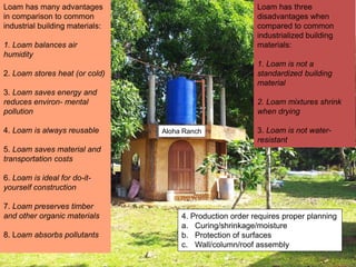 Aloha Ranch
Loam has three
disadvantages when
compared to common
industrialized building
materials:
1. Loam is not a
standardized building
material
2. Loam mixtures shrink
when drying
3. Loam is not water-
resistant
Loam has many advantages
in comparison to common
industrial building materials:
1. Loam balances air
humidity
2. Loam stores heat (or cold)
3. Loam saves energy and
reduces environ- mental
pollution
4. Loam is always reusable
5. Loam saves material and
transportation costs
6. Loam is ideal for do-it-
yourself construction
7. Loam preserves timber
and other organic materials
8. Loam absorbs pollutants
4. Production order requires proper planning
a. Curing/shrinkage/moisture
b. Protection of surfaces
c. Wall/column/roof assembly
 
