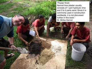 “Plaster finish
Normal lime plaster usually
consists of 1 part hydraulic lime
and 3 to 4 parts sand. Since it is
commonly used in construction
worldwide, it is not discussed
further in this book.”
Dr. Minke Gernot
 