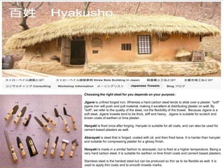 Choosing the right steel for you depends on your purpose：
Jigane is unfired forged iron. Whereas a hard carbon steel tends to slide over a plaster, "soft"
jigane iron will push and pull material, making it excellent at distributing plaster on wall. By
"soft", we refer to the quality of the steel, not the flexibility of the trowel. Because Jigane is a
soft steel, Jigane trowels tend to be thick, stiff and heavy. Jigane is suitable for scratch and
brown coats of earthen or lime plaster.
Hanyaki is fired once after forging. Hanyaki is suitable for all coats, and can also be used for
cement based plasters as well.
Abarayaki is steel that is forged, coated with oil, and then fired twice. It is harder than hanyaki
and suitable for compressing plaster for a glossy finish.
Honyaki is made in a similar fashion to abarayaki, but is fired at a higher temperature. Being a
very hard carbon steel, it is suitable for earthen or lime finish coats and cement based plasters.
Stainless steel is the hardest steel but can be produced so thin as to be flexible as well. It is
used to apply thin coats and to smooth trowels marks.
 