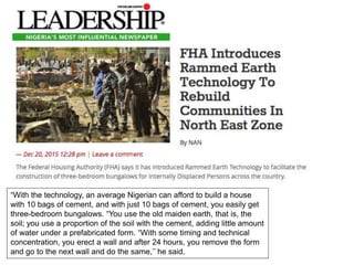 “With the technology, an average Nigerian can afford to build a house
with 10 bags of cement, and with just 10 bags of cement, you easily get
three-bedroom bungalows. “You use the old maiden earth, that is, the
soil; you use a proportion of the soil with the cement, adding little amount
of water under a prefabricated form. “With some timing and technical
concentration, you erect a wall and after 24 hours, you remove the form
and go to the next wall and do the same,’’ he said.
 