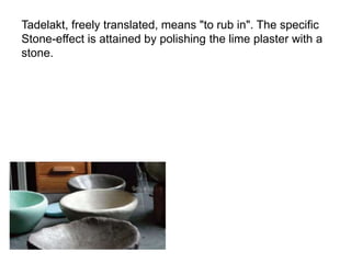 Tadelakt, freely translated, means "to rub in". The specific
Stone-effect is attained by polishing the lime plaster with a
stone.
 