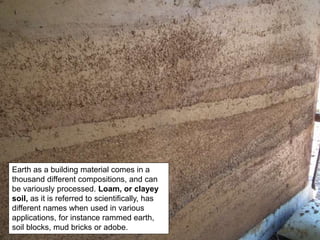 Earth as a building material comes in a
thousand different compositions, and can
be variously processed. Loam, or clayey
soil, as it is referred to scientifically, has
different names when used in various
applications, for instance rammed earth,
soil blocks, mud bricks or adobe.
 