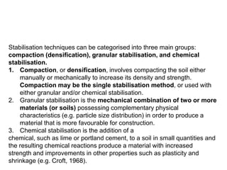 Stabilisation techniques can be categorised into three main groups:
compaction (densification), granular stabilisation, and chemical
stabilisation.
1. Compaction, or densification, involves compacting the soil either
manually or mechanically to increase its density and strength.
Compaction may be the single stabilisation method, or used with
either granular and/or chemical stabilisation.
2. Granular stabilisation is the mechanical combination of two or more
materials (or soils) possessing complementary physical
characteristics (e.g. particle size distribution) in order to produce a
material that is more favourable for construction.
3. Chemical stabilisation is the addition of a
chemical, such as lime or portland cement, to a soil in small quantities and
the resulting chemical reactions produce a material with increased
strength and improvements in other properties such as plasticity and
shrinkage (e.g. Croft, 1968).
 