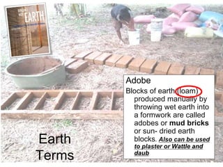 Earth
Terms
Adobe
Blocks of earth (loam)
produced manually by
throwing wet earth into
a formwork are called
adobes or mud bricks
or sun- dried earth
blocks. Also can be used
to plaster or Wattle and
daub
 