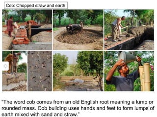 Cob: Chopped straw and earth
“The word cob comes from an old English root meaning a lump or
rounded mass. Cob building uses hands and feet to form lumps of
earth mixed with sand and straw.”
 