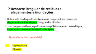 Descarte irregular de resíduos :
alagamentos e inundações.
• O descarte inadequado do lixo é uma das principais causas de
alagamentos e inundações nas grandes cidades.
• Isso porque resíduos jogados em vias públicas e em cursos d’água,
impedem o escoamento rápido das águas
Quais são os risco pra saúde?
Leptospirose
Diarreia
 