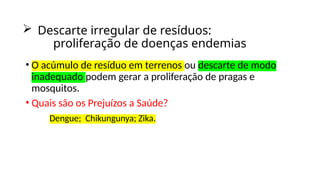  Descarte irregular de resíduos:
proliferação de doenças endemias
• O acúmulo de resíduo em terrenos ou descarte de modo
inadequado podem gerar a proliferação de pragas e
mosquitos.
• Quais são os Prejuízos a Saúde?
Dengue; Chikungunya; Zika.
 