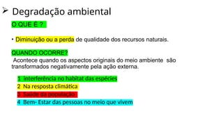  Degradação ambiental
O QUE É ?
• Diminuição ou a perda de qualidade dos recursos naturais.
QUANDO OCORRE?
Acontece quando os aspectos originais do meio ambiente são
transformados negativamente pela ação externa.
1 interferência no habitat das espécies
2 Na resposta climática
3 Saúde da população
4 Bem- Estar das pessoas no meio que vivem
 
