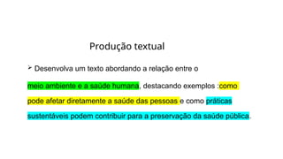  Desenvolva um texto abordando a relação entre o
meio ambiente e a saúde humana, destacando exemplos :como
pode afetar diretamente a saúde das pessoas e como práticas
sustentáveis podem contribuir para a preservação da saúde pública.
Produção textual
 