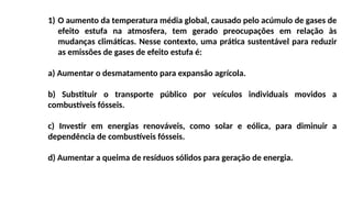 1) O aumento da temperatura média global, causado pelo acúmulo de gases de
efeito estufa na atmosfera, tem gerado preocupações em relação às
mudanças climáticas. Nesse contexto, uma prática sustentável para reduzir
as emissões de gases de efeito estufa é:
a) Aumentar o desmatamento para expansão agrícola.
b) Substituir o transporte público por veículos individuais movidos a
combustíveis fósseis.
c) Investir em energias renováveis, como solar e eólica, para diminuir a
dependência de combustíveis fósseis.
d) Aumentar a queima de resíduos sólidos para geração de energia.
 