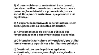 2) O desenvolvimento sustentável é um conceito
que visa conciliar o crescimento econômico com a
preservação ambiental e a promoção da justiça
social. Uma prática sustentável que promove esse
equilíbrio é:
a) A exploração intensiva de recursos naturais sem
preocupação com os impactos ambientais.
b) A implementação de políticas públicas que
favorecem apenas o desenvolvimento econômico.
c) O incentivo à agricultura convencional, que utiliza
intensivamente agrotóxicos e fertilizantes químicos.
d) O estímulo ao uso de práticas agrícolas
sustentáveis, como a agroecologia e a agricultura
 