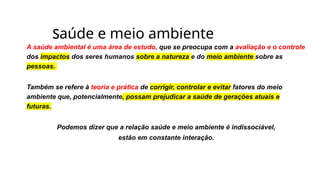 Saúde e meio ambiente
A saúde ambiental é uma área de estudo, que se preocupa com a avaliação e o controle
dos impactos dos seres humanos sobre a natureza e do meio ambiente sobre as
pessoas.
Também se refere à teoria e prática de corrigir, controlar e evitar fatores do meio
ambiente que, potencialmente, possam prejudicar a saúde de gerações atuais e
futuras.
Podemos dizer que a relação saúde e meio ambiente é indissociável,
estão em constante interação.
 