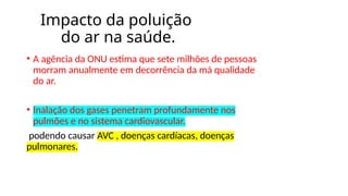 Impacto da poluição
do ar na saúde.
• A agência da ONU estima que sete milhões de pessoas
morram anualmente em decorrência da má qualidade
do ar.
• Inalação dos gases penetram profundamente nos
pulmões e no sistema cardiovascular.
podendo causar AVC , doenças cardíacas, doenças
pulmonares.
 