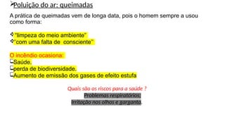 
Poluição do ar: queimadas
A prática de queimadas vem de longa data, pois o homem sempre a usou
como forma:
“limpeza do meio ambiente”

‘’com uma falta de consciente’’
O incêndio ocasiona:

Saúde.

perda de biodiversidade.

Aumento de emissão dos gases de efeito estufa
Quais são os riscos para a saúde ?
Problemas respiratórios;
Irritação nos olhos e garganta.
 