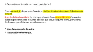 Desmatamento cria um novo problema !
Com a destruição de parte da floresta, a biodiversidade da Amazônia é diretamente
afetada.
A perda da biodiversidade faz com que o bioma fique desequilibrado. Com certas
espécies predominando incluindo aquelas que são, de alguma forma, portadoras
de doenças que afetam os seres humanos....
 Uma faz o controle da outra.
 Reservatório de doenças.
 