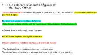  O que é Doença Relacionada à Água ou de
Transmissão Hídrica?
São assim denominadas quando causadas por organismos ou outros contaminantes disseminados diretamente
por meio da água.
Em locais com saneamento básico deficiente:
(falta de água tratada e/ou de rede de esgoto para a deposição dos dejetos humanos).
A falta de água também pode causar doenças:
sua escassez= impede uma higiene adequada.
Incluem se também na lista de doenças de transmissão hídrica:
‐
Aquelas causadas por insetos que se desenvolvem na água.
São inúmeros os contaminantes: microrganismos como bactérias, vírus e parasitas,
 