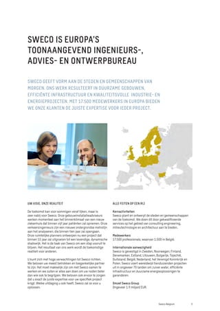 SWECO GEEFT VORM AAN DE STEDEN EN GEMEENSCHAPPEN VAN
MORGEN. ONS WERK RESULTEERT IN DUURZAME GEBOUWEN,
EFFICIËNTE INFRASTRUCTUUR EN KWALITEITSVOLLE INDUSTRIE- EN
ENERGIEPROJECTEN. MET 17.500 MEDEWERKERS IN EUROPA BIEDEN
WE ONZE KLANTEN DE JUISTE EXPERTISE VOOR IEDER PROJECT.
UW VISIE, ONZE REALITEIT
De toekomst kan voor sommigen veraf lijken, maar is
zeer nabij voor Sweco. Onze gebouwinstallatieadviseurs
werken momenteel aan het binnenklimaat van een nieuw
ziekenhuis dat binnen vijf jaar patiënten zal opnemen. Onze
verkeersingenieurs zijn een nieuwe ondergrondse metrolijn
aan het analyseren, die binnen tien jaar zal opengaan.
Onze ruimtelijke planners ontwerpen nu een project dat
binnen 15 jaar zal uitgroeien tot een levendige, dynamische
stadswijk. Het is de taak van Sweco om een stap vooruit te
blijven. Het resultaat van ons werk wordt de toekomstige
realiteit voor anderen.
U kunt zich met hoge verwachtingen tot Sweco richten.
We beloven uw meest betrokken en toegankelijke partner
te zijn. Het moet makkelijk zijn om met Sweco samen te
werken en we zullen er alles aan doen om uw noden beter
dan wie ook te begrijpen. We beloven ook ervoor te zorgen
dat u exact de juiste expertise voor uw specifiek project
krijgt. Welke uitdaging u ook heeft, Sweco zal ze voor u
oplossen.
ALLE FEITEN OP EEN RIJ
Kernactiviteiten
Sweco plant en ontwerpt de steden en gemeenschappen
van de toekomst. We doen dit door gekwalificeerde
services op het gebied van consulting engineering,
milieutechnologie en architectuur aan te bieden.
Medewerkers
17.500 professionals, waarvan 1.500 in België.
Internationale aanwezigheid
Sweco is gevestigd in Zweden, Noorwegen, Finland,
Denemarken, Estland, Litouwen, Bulgarije, Tsjechië,
Duitsland, België, Nederland, het Verenigd Koninkrijk en
Polen. Sweco voert wereldwijd tienduizenden projecten
uit in ongeveer 70 landen om zuiver water, efficiënte
infrastructuur en duurzame energieoplossingen te
garanderen.
Omzet Sweco Group
Ongeveer 1.9 miljard EUR.
SWECO IS EUROPA’S
TOONAANGEVEND INGENIEURS-,
ADVIES- EN ONTWERPBUREAU
3
Sweco Belgium
 