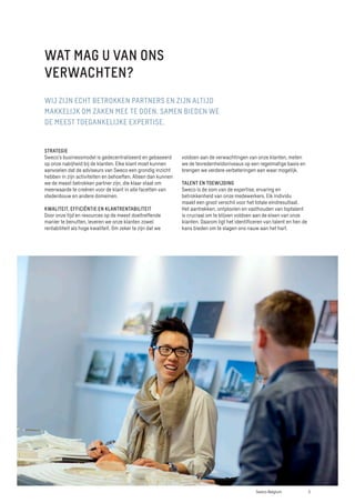 STRATEGIE
Sweco’s businessmodel is gedecentraliseerd en gebaseerd
op onze nabijheid bij de klanten. Elke klant moet kunnen
aanvoelen dat de adviseurs van Sweco een grondig inzicht
hebben in zijn activiteiten en behoeften. Alleen dan kunnen
we de meest betrokken partner zijn, die klaar staat om
meerwaarde te creëren voor de klant in alle facetten van
stedenbouw en andere domeinen.
KWALITEIT, EFFICIËNTIE EN KLANTRENTABILITEIT
Door onze tijd en resources op de meest doeltreffende
manier te benutten, leveren we onze klanten zowel
rentabiliteit als hoge kwaliteit. Om zeker te zijn dat we
WIJ ZIJN ECHT BETROKKEN PARTNERS EN ZIJN ALTIJD
MAKKELIJK OM ZAKEN MEE TE DOEN. SAMEN BIEDEN WE
DE MEEST TOEGANKELIJKE EXPERTISE.
voldoen aan de verwachtingen van onze klanten, meten
we de tevredenheidsniveaus op een regelmatige basis en
brengen we verdere verbeteringen aan waar mogelijk.
TALENT EN TOEWIJDING
Sweco is de som van de expertise, ervaring en
betrokkenheid van onze medewerkers. Elk individu
maakt een groot verschil voor het totale eindresultaat.
Het aantrekken, ontplooien en vasthouden van toptalent
is cruciaal om te blijven voldoen aan de eisen van onze
klanten. Daarom ligt het identificeren van talent en hen de
kans bieden om te slagen ons nauw aan het hart.
WAT MAG U VAN ONS
VERWACHTEN?
5
Sweco Belgium
 