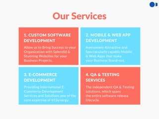 1. CUSTOM SOFTWARE
DEVELOPMENT
2. MOBILE & WEB APP
DEVELOPMENT
3. E-COMMERCE
DEVELOPMENT
4. QA & TESTING
SERVICES
Allow us to Bring Success to your
Organization with Splendid &
Stunning Websites for your
Business Projects.
Awesomely Attractive and
Spectacularly capable Mobile
& Web Apps that make
your Business Stand-out.
Providing International E-
Commerce Development
Services and Solutions one of the
core expertise of 01Synergy.
The independent QA & Testing
solutions, which spans
the entire software release
lifecycle.
Our Services
 